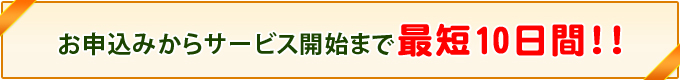 お申込みからサービスインまで　最短10日間!!