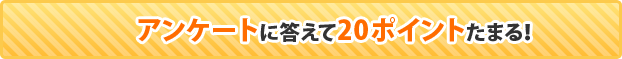 アンケートに答えて20ポイントたまる！